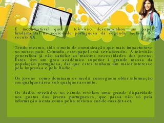 É incontestável que a televisão desempenhou um papel fundamental na sociedade portuguesa da segunda metade do século XX. Tendo mesmo, sido o meio de comunicação que mais impacto teve no nosso país. Contudo, este papel está ser alterado.  A televisão generalista já não satisfaz as maiores necessidades dos jovens. Estes têm um grau académico superior à grande massa da população portuguesa, daí que estes tenham um maior interesse pela Imprensa e pela Rádio. Os jovens  como dominam os media conseguem obter informação em qualquer área sob qualquer assunto. Os dados revelados no estudo revelam uma grande disparidade nos gostos dos jovens portugueses, que passa não só pela informação isenta como pelas revistas cor-de-rosa/jet-set.  