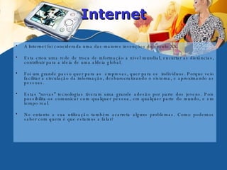 Internet A Internet foi considerada uma das maiores invenções do século XX.  Esta criou uma rede de troca de informação a nível mundial, encurtar as distâncias, contribuir para a ideia de uma aldeia global.  Foi um grande passo quer para as  empresas, quer para os  indivíduos. Porque veio facilitar a circulação da informação, desburocratizando o sistema, e aproximando as pessoas. Estas “novas” tecnologias tiveram uma grande adesão por parte dos jovens. Pois possibilita-os comunicar com qualquer pessoa, em qualquer parte do mundo, e em tempo real.  No entanto a sua utilização também acarreta alguns problemas. Como podemos saber com quem é que estamos a falar?  