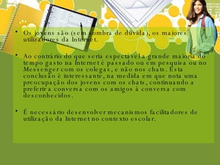 Os jovens são (sem sombra de dúvida), os maiores utilizadores da Internet. Ao contrário do que seria espectável a grande maioria do tempo gasto na Internet é passado ou em pesquisa ou no Messenger com os colegas, e não nos chats. Esta conclusão é interessante, na medida em que nota uma preocupação dos jovens com os chats, continuando a preferir a conversa com os amigos à conversa com desconhecidos.  É necessário desenvolver mecanismos facilitadores de utilização da Internet no contexto escolar. 
