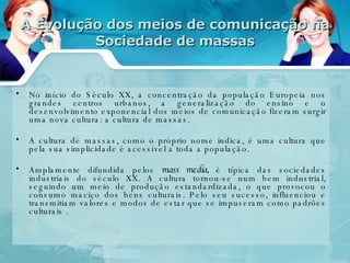 A Evolução dos meios de comunicação na Sociedade de massas No início do Século XX, a concentração da população Europeia nos grandes centros urbanos, a generalização do ensino e o desenvolvimento exponencial dos meios de comunicação fizeram surgir uma nova cultura: a cultura de massas. A cultura de massas, como o próprio nome indica, é uma cultura que pela sua simplicidade é acessível a toda a população.  Amplamente difundida pelos  mass media,  é típica das sociedades industriais do século XX. A cultura tornou-se num bem industrial, seguindo um meio de produção estandardizada, o que provocou o consumo maciço dos bens culturais. Pelo seu sucesso, influenciou e transmitiam valores e modos de estar que se impuseram como padrões culturais . 