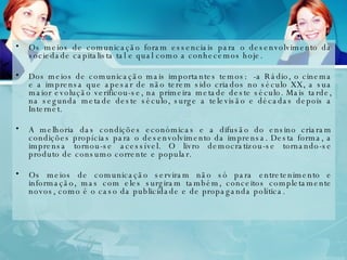 Os meios de comunicação foram essenciais para o desenvolvimento da sociedade capitalista tal e qual como a conhecemos hoje. Dos meios de comunicação mais importantes temos:  -a Rádio, o cinema e a imprensa que apesar de não terem sido criados no século XX, a sua maior evolução verificou-se, na primeira metade deste século. Mais tarde, na segunda metade deste século, surge a televisão e décadas depois a Internet. A melhoria das condições económicas e a difusão do ensino criaram condições propícias para o desenvolvimento da imprensa. Desta forma, a imprensa tornou-se acessível. O livro democratizou-se tornando-se produto de consumo corrente e popular. Os meios de comunicação serviram não só para entretenimento e informação, mas com eles surgiram também, conceitos completamente novos, como é o caso da publicidade e de propaganda política. 
