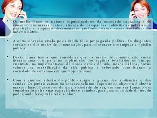 Os media foram os maiores impulsionadores da sociedade capitalista e do consumo em massa. Estes, através de campanhas publicitárias induziam a população a adquirem determinados produtos, muitas vezes supérfluos ou mesmo inúteis.  A outra inovação criada pelos media foi a propaganda política. Os dirigentes serviam-se dos meios de comunicação, para convencer e manipular a opinião pública.  Desta forma temos que considerar que os meios de comunicação social tiveram uma cota parte na implantação dos regimes totalitários na Europa vicentista, na implementação de novos estilos de vida, novos hábitos, novos valores, na massificação da vida pública e sobretudo consolidaram a sociedade de consumo em que hoje vivemos. Com a enorme adesão do público surgiu a guerra das audiências e das vendas. Os jornais caíram no sensacionalismo, cujo o único objectivo é obter o máximo lucro. Passou-se de uma sociedade do ser, em que ser humano era considerado pelas suas capacidades e virtudes, para uma sociedade do ter, do poder, onde o capital é rei e senhor. 