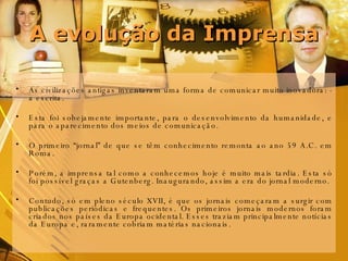 A evolução da Imprensa As civilizações antigas inventaram uma forma de comunicar muito inovadora: - a escrita. Esta foi sobejamente importante, para o desenvolvimento da humanidade, e para o aparecimento dos meios de comunicação. O primeiro “jornal” de que se têm conhecimento remonta ao ano 59 A.C. em Roma.  Porém, a imprensa tal como a conhecemos hoje é muito mais tardia. Esta só foi possível graças a Gutenberg. Inaugurando, assim a era do jornal moderno.  Contudo, só em pleno século XVII, é que os jornais começaram a surgir com publicações periódicas e frequentes. Os primeiros jornais modernos foram criados nos países da Europa ocidental. Esses traziam principalmente notícias da Europa e, raramente cobriam matérias nacionais. 