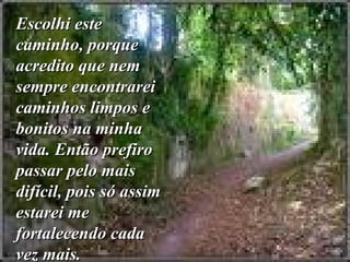 Escolhi este caminho, porque acredito que nem sempre encontrarei caminhos limpos e bonitos na minha vida. Então prefiro passar pelo mais difícil, pois só assim estarei me fortalecendo cada vez mais.   