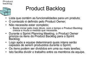 Product Backlog Lista que contém as funcionalidades para um produto; O conteúdo é definido pelo Product Owner; Não necessita estar completo; Basta iniciar pelo mais óbvio, com o tempo o Product Backlog cresce e muda a medida que necessite. Durante o Sprint Planning Meeting, o Product Owner prioriza os itens do Product Backlog para o Sprint Backlog; Logo após a equipe determinará quais intens serão capazes de serem produzidos durante o Sprint; Os itens podem ser divididos em uma ou mais tarefas; Isto facilita dividir o trabalho entre os membros da equipe. 