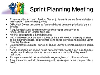 Sprint Planning Meeting É uma reunião em que o Product Owner juntamente com o Scrum Master e todo Scrum Team estarão juntos; O Product Owner descreve as funcionalidades de maior prioridade para a equipe; A equipe questiona de um modo que seja capaz de quebrar as funcionalidades em tarefas tecnicas; No final será gerado o Sprint Backlog; Não há necessidade de definir todos os itens do Product Backlog, apenas os de maior prioridade, os próximos itens serão definidos na próxima Sprint Planning Meeting; Coletivamente o Scrum Team e o Product Owner definirão o objetivo para o Sprint; Após a reunião a equipe se reúne para conversar sobre o que escutaram e decidir quanto eles podem se comprometer a fazer no Sprint que será realizado; Em alguns casos há necessidade de negociação com o Product Owner; A equipe como um todo determina quanto será capaz de se comprometer a fazer. 