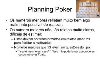 Planning Poker Os números menores refletem muito bem algo realmente possível de realizar; Os número maiores não são relatos muito claros, difíceis de estimar; Estes devem ser transformados em relatos menores para facilitar a realização; Números maiores que 13 levantam questões do tipo:  “ Isso é mesmo um caso?”, “Isso não poderia ser quebrado em casos menores?”, etc.  