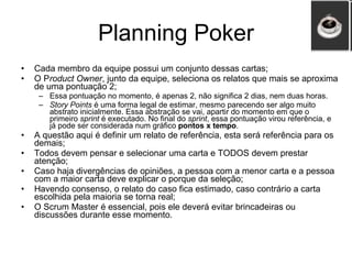 Planning Poker Cada membro da equipe possui um conjunto dessas cartas; O P roduct Owner , junto da equipe, seleciona os relatos que mais se aproxima de uma pontuação 2; Essa pontuação no momento, é apenas 2, não significa 2 dias, nem duas horas. Story Points  é uma forma legal de estimar, mesmo parecendo ser algo muito abstrato inicialmente. Essa abstração se vai, apartir do momento em que o primeiro  sprint  é executado. No final do  sprint , essa pontuação virou referência, e já pode ser considerada num gráfico  pontos x tempo .  A questão aqui é definir um relato de referência, esta será referência para os demais; Todos devem pensar e selecionar uma carta e TODOS devem prestar atenção; Caso haja divergências de opiniões, a pessoa com a menor carta e a pessoa com a maior carta deve explicar o porque da seleção; Havendo consenso, o relato do caso fica estimado, caso contrário a carta escolhida pela maioria se torna real; O Scrum Master é essencial, pois ele deverá evitar brincadeiras ou discussões durante esse momento. 
