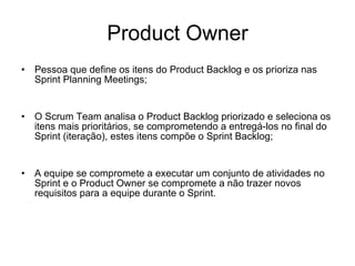 Product Owner Pessoa que define os itens do Product Backlog e os prioriza nas Sprint Planning Meetings; O Scrum Team analisa o Product Backlog priorizado e seleciona os itens mais prioritários, se comprometendo a entregá-los no final do Sprint (iteração), estes itens compõe o Sprint Backlog; A equipe se compromete a executar um conjunto de atividades no Sprint e o Product Owner se compromete a não trazer novos requisitos para a equipe durante o Sprint. 