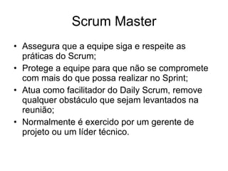 Scrum Master Assegura que a equipe siga e respeite as práticas do Scrum; Protege a equipe para que não se compromete com mais do que possa realizar no Sprint; Atua como facilitador do Daily Scrum, remove qualquer obstáculo que sejam levantados na reunião; Normalmente é exercido por um gerente de projeto ou um líder técnico. 