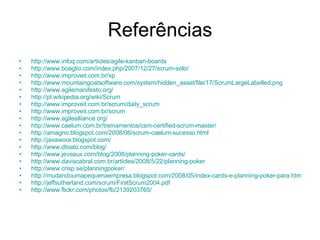 Referências http://www.infoq.com/articles/agile-kanban-boards http://www.boaglio.com/index.php/2007/12/27/scrum-solo/ http://www.improveit.com.br/xp http://www.mountaingoatsoftware.com/system/hidden_asset/file/17/ScrumLargeLabelled.png http://www.agilemanifesto.org/ http://pt.wikipedia.org/wiki/Scrum http://www.improveit.com.br/scrum/daily_scrum http://www.improveit.com.br/scrum http://www.agilealliance.org/ http://www.caelum.com.br/treinamentos/csm-certified-scrum-master/ http://amagno.blogspot.com/2008/06/scrum-caelum-sucesso.html http://javawora.blogspot.com/ http://www.dtsato.com/blog/ http://www.jeveaux.com/blog/2008/planning-poker-cards/ http://www.daviscabral.com.br/articles/2008/5/22/planning-poker http://www.crisp.se/planningpoker/ http://mudandoumapequenaempresa.blogspot.com/2008/05/index-cards-e-planning-poker-para.html http://jeffsutherland.com/scrum/FirstScrum2004.pdf http://www.flickr.com/photos/fb/2139203765/ 