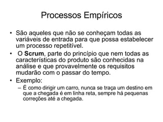 Processos Empíricos São aqueles que não se conheçam todas as variáveis de entrada para que possa estabelecer um processo repetitível. O  Scrum , parte do princípio que nem todas as características do produto são conhecidas na análise e que provavelmente os requisitos mudarão com o passar do tempo. Exemplo:  É como dirigir um carro, nunca se traça um destino em que a chegada é em linha reta, sempre há pequenas correções até a chegada.  