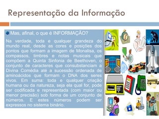Representação da Informação Mas, afinal, o que é INFORMAÇÃO?  Na verdade, toda e qualquer grandeza do mundo real, desde as cores e posições dos pontos que formam a imagem de Monalisa, os compassos, timbres e notas musicais que compõem a Quinta Sinfonia de Beethoven, o conjunto de caracteres que consubstanciam a Divina Comédia até a sucessão ordenada de aminoácidos que formam o DNA dos seres vivos. Em suma: toda e qualquer criação humana ou da natureza, seja ela qual for, pode ser codificada e representada (com maior ou menor precisão) sob forma de um conjunto de números. E estes números podem ser expressos no sistema binário.  