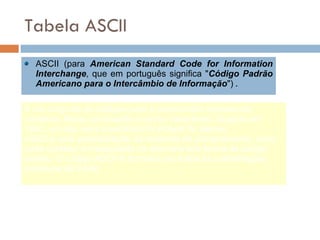 Tabela ASCII ASCII (para  American Standard Code for Information Interchange , que em português significa " Código Padrão Americano para o Intercâmbio de Informação ")  . É um conjunto de códigos para o computador representar números, letras, pontuação e outros caracteres. Surgido em 1961, um dos seus inventores foi Robert W. Bemer. ASCII é uma padronização da indústria de computadores, onde cada carácter é manipulado na memória sob forma de código binário. O código ASCII é formado por todas as combinações possíveis de 8 bits. 