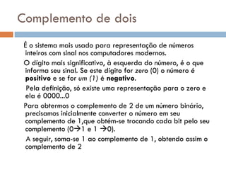 Complemento de dois   É o sistema mais usado para representação de números inteiros com sinal nos computadores modernos. O dígito mais significativo, à esquerda do número, é o que informa seu sinal. Se este dígito for  zero  (0) o número é  positivo  e se for  um (1)  é  negativo . Pela definição, só existe uma representação para o zero e ela é 0000...0 Para obtermos o complemento de 2 de um número binário, precisamos inicialmente converter o número em seu complemento de 1,que obtém-se trocando cada bit pelo seu complemento (0  1 e 1   0). A seguir, soma-se 1 ao complemento de 1, obtendo assim o complemento de 2 