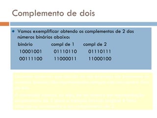 Complemento de dois   Vamos exemplificar obtendo os complementos de 2 dos números binários abaixo: binário  compl de 1  compl de 2 10001001  01110110  01110111 00111100  11000011  11000100 Devemos observar que devido ao seu emprego em hardware os números binários são representados sempre com um número fixo de bits. A conversão inversa, ou seja, de um número em representação complemento de 2 para a notação binária original é feita obtendo-se novamente o seu complemento de 2. 