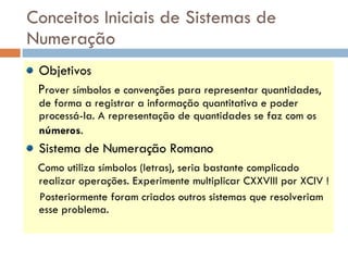 Conceitos Iniciais de Sistemas de Numeração Objetivos P rover símbolos e convenções para representar quantidades, de forma a registrar a informação quantitativa e poder processá-la. A representação de quantidades se faz com os  números .   Sistema de Numeração Romano Como utiliza símbolos (letras), seria bastante complicado realizar operações. Experimente multiplicar CXXVIII por XCIV ! Posteriormente foram criados outros sistemas que resolveriam esse problema.  