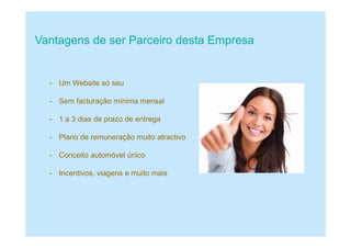 Vantagens de ser Parceiro desta Empresa
- Um Website só seu
- Sem facturação mínima mensal
- 1 a 3 dias de prazo de entrega
- Plano de remuneração muito atractivo
- Conceito automóvel único
- Incentivos, viagens e muito mais
 