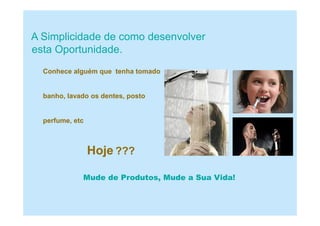 A Simplicidade de como desenvolver
esta Oportunidade.
Conhece alguém que tenha tomado
banho, lavado os dentes, posto
perfume, etc
Hoje ???
Mude de Produtos, Mude a Sua Vida!
 