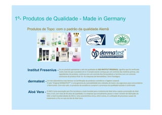 Produtos de Topo: com o padrão da qualidade Alemã
Institut Fresenius -
1º- Produtos de Qualidade - Made in Germany
Se um produto apresentar o selo de qualidade do SGS INSTITUT FRESENIUS, significa que foi verificado
muito mais do que o produto em si. O amplo exame começa por um controlo das matérias-primas, dos
ingredientes do produto, continua com um controlo dos fornecedores e termina com um controlo
conclusivo do produto final. Ex: As máquinas de Hemodiálise / Soro Fisiológico.
Um dos laboratórios mais famoso na Certificação de produtos cosméticos e higiene corporal.
dermatest -O selo “Original DERMATEST®“ é uma garantia da rastreabilidade dos métodos de teste e da segurança para consumidores
e fabricantes. Com este selo, os produtos de excelência cumprem a promessa da qualidade testada e confirmada.
Aloé Vera - O IASC é uma associação sem fins lucrativos a nível mundial para a indústria de Aloé Vera e apoia a promoção do Aloé
Vera. A LR, com mais de 50 selos de qualidade, é a empresa que actualmente possui o maior número de distinções do
IASC a nível mundial (dados de 2011). Uma característica única, entre outras, é a utilização de processos suaves de
tratamento a frio no caso do Gel de Aloé Vera.
 