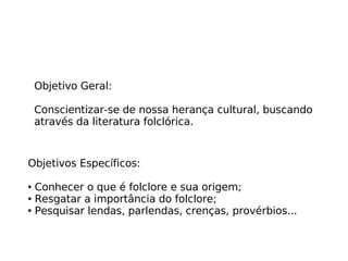 Objetivo Geral:  Conscientizar-se de nossa herança cultural, buscando através da literatura folclórica. Objetivos Específicos: Conhecer o que é folclore e sua origem; Resgatar a importância do folclore; Pesquisar lendas, parlendas, crenças, provérbios... 