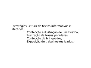 Estratégias:Leitura de textos informativos e literários; Confecção e ilustração de um livrinho; Ilustração de frases populares; Confecção de brinquedos; Exposição de trabalhos realizados. 