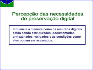 Influencia a maneira como os recursos digitais estão sendo estruturados, documentados, armazenados, validados e as condições como eles podem ser acessados.  Percepção das necessidades  de preservação digital 
