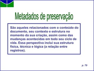 São aqueles relacionados com o conteúdo do documento, seu contexto e estrutura no momento da sua criação, assim como das mudanças acontecidas em todo seu ciclo de vida. Essa perspectiva inclui sua estrutura física, técnica e lógica (a relação entre registros).   Metadados de preservação p. 79 
