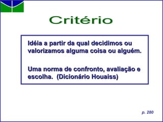 Idéia a partir da qual decidimos ou valorizamos alguma coisa ou alguém. Uma norma de confronto, avaliação e escolha.  (Dicionário Houaiss) Critério p. 280 