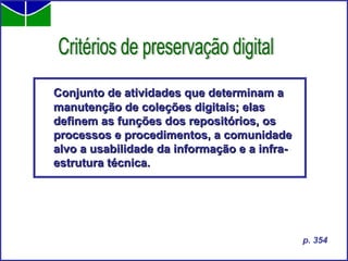 Conjunto de atividades que determinam a manutenção de coleções digitais; elas definem as funções dos repositórios, os processos e procedimentos, a comunidade alvo a usabilidade da informação e a infra-estrutura técnica. Critérios de preservação digital p. 354 