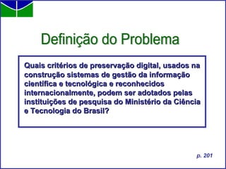Definição do Problema Quais critérios de preservação digital, usados na construção sistemas de gestão da informação científica e tecnológica e reconhecidos internacionalmente, podem ser adotados pelas instituições de pesquisa do Ministério da Ciência e Tecnologia do Brasil?   p. 201 