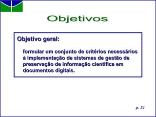 Objetivo geral: formular um conjunto de critérios necessários à implementação de sistemas de gestão de preservação de informação científica em documentos digitais. Objetivos p. 31 