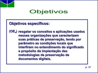 Objetivos específicos: (OE 4 ) Objetivos p. 31 resgatar os conceitos e aplicações usados  nessas organizações que caracterizam  suas práticas de preservação, tendo por  parâmetro as condições locais que  interfiram no entendimento do significado  e propósito da implantação das  metodologias de preservação de  documentos digitais. 