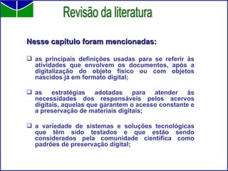 Nesse capítulo foram mencionadas: as principais definições usadas para se referir às atividades que envolvem os documentos, após a digitalização do objeto físico ou com objetos nascidos já em formato digital;  as estratégias adotadas para atender às necessidades dos responsáveis pelos acervos digitais, aquelas que garantem o acesso constante e a preservação de materiais digitais;  a variedade de sistemas e soluções tecnológicas que têm sido testados e que estão sendo considerados pela comunidade científica como padrões de preservação digital; Revisão da literatura 