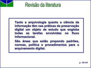 Tanto a arquivologia quanto a ciência da informação têm nas práticas de preservação digital um objeto de estudo que engloba todas as tarefas envolvidas no fluxo informacional.  São áreas que estão propondo padrões, normas, política e procedimentos para o arquivamento digital. Revisão da literatura p. 40-44 