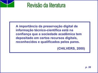 A importância da preservação digital de informação técnico-científica está na  confiança que a sociedade acadêmica tem depositado em certos recursos digitais, reconhecidos e qualificados pelos pares. (CHILVERS, 2000)   Revisão da literatura p. 36 