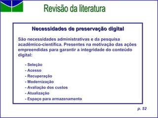 Necessidades de preservação digital São necessidades administrativas e da pesquisa acadêmico-científica. Presentes na motivação das ações empreendidas para garantir a integridade do conteúdo digital: - Seleção - Acesso - Recuperação - Modernização - Avaliação dos custos - Atualização - Espaço para armazenamento Revisão da literatura p. 52 