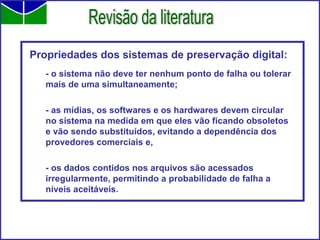 Propriedades dos sistemas de preservação digital: - o sistema não deve ter nenhum ponto de falha ou tolerar mais de uma simultaneamente; - as mídias, os softwares e os hardwares devem circular no sistema na medida em que eles vão ficando obsoletos e vão sendo substituídos, evitando a dependência dos provedores comerciais e, - os dados contidos nos arquivos são acessados irregularmente, permitindo a probabilidade de falha a níveis aceitáveis. Revisão da literatura 