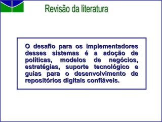 O desafio para os implementadores desses sistemas é a adoção de políticas, modelos de negócios, estratégias, suporte tecnológico e guias para o desenvolvimento de repositórios digitais confiáveis. Revisão da literatura 