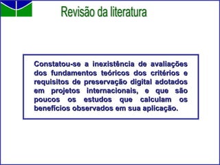Constatou-se a inexistência de avaliações dos fundamentos teóricos dos critérios e requisitos de preservação digital adotados em projetos internacionais, e que são poucos os estudos que calculam os benefícios observados em sua aplicação. Revisão da literatura 