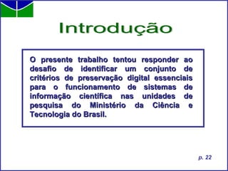 O presente trabalho tentou responder ao desafio de identificar um conjunto de critérios de preservação digital essenciais para o funcionamento de sistemas de informação científica nas unidades de pesquisa do Ministério da Ciência e Tecnologia do Brasil. Introdução p. 22 