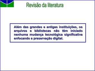 Além das grandes e antigas instituições, os arquivos e bibliotecas não têm iniciado nenhuma mudança tecnológica significativa enfocando a preservação digital. Revisão da literatura 