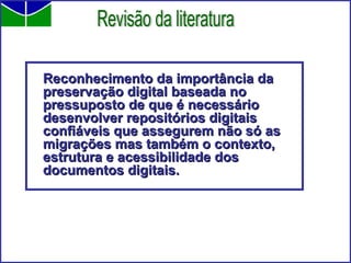 Reconhecimento da importância da preservação digital baseada no pressuposto de que é necessário desenvolver repositórios digitais confiáveis que assegurem não só as migrações mas também o contexto, estrutura e acessibilidade dos documentos digitais. Revisão da literatura 