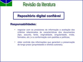 Repositório digital confiável Responsabilidades: negociar com os produtores de informação a aceitação dos critérios relacionados às características dos documentos (tipo, assunto, fonte, originalidade, singularidade, mídia, formatos, etc.) e a conformação com padrões e políticas; obter controle das informações que garantem a preservação de longo prazo (propriedades e direitos autorais);  Revisão da literatura 
