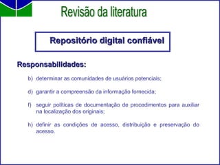 Repositório digital confiável Responsabilidades: determinar as comunidades de usuários potenciais;  garantir a compreensão da informação fornecida;  seguir políticas de documentação de procedimentos para auxiliar na localização dos originais; definir as condições de acesso, distribuição e preservação do acesso. Revisão da literatura 