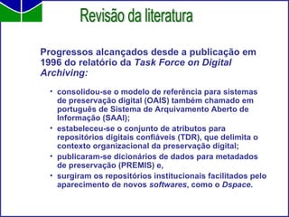 Progressos alcançados desde a publicação em 1996 do relatório da  Task Force on Digital Archiving: consolidou-se o modelo de referência para sistemas de preservação digital (OAIS) também chamado em português de Sistema de Arquivamento Aberto de Informação (SAAI); estabeleceu-se o conjunto de atributos para repositórios digitais confiáveis (TDR), que delimita o contexto organizacional da preservação digital; publicaram-se dicionários de dados para metadados de preservação (PREMIS) e, surgiram os repositórios institucionais facilitados pelo aparecimento de novos  softwares , como o  Dspace .   Revisão da literatura 
