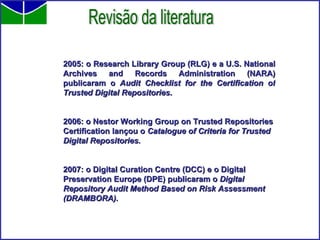 2005: o Research Library Group (RLG) e a U.S. National Archives and Records Administration (NARA) publicaram o  Audit Checklist for the Certification of Trusted Digital Repositories . 2006: o Nestor Working Group on Trusted Repositories Certification lançou o  Catalogue of Criteria for Trusted Digital Repositories. 2007: o Digital Curation Centre (DCC) e o Digital Preservation Europe (DPE) publicaram o  Digital Repository Audit Method Based on Risk Assessment (DRAMBORA). Revisão da literatura 