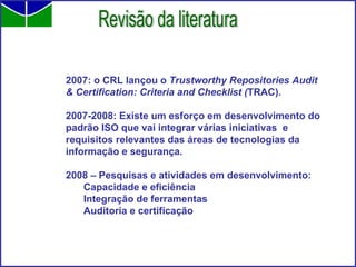 2007: o CRL lançou o  Trustworthy Repositories Audit & Certification: Criteria and Checklist ( TRAC). 2007-2008: Existe um esforço em desenvolvimento do padrão ISO que vai integrar várias iniciativas  e requisitos relevantes das áreas de tecnologias da informação e segurança. 2008 – Pesquisas e atividades em desenvolvimento: Capacidade e eficiência Integração de ferramentas Auditoria e certificação Revisão da literatura 