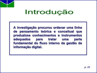 A investigação procurou ordenar uma linha de pensamento teórica e conceitual que produzisse conhecimentos e instrumentos adequados para tratar uma parte fundamental do fluxo interno da gestão da informação digital. Introdução p. 23 