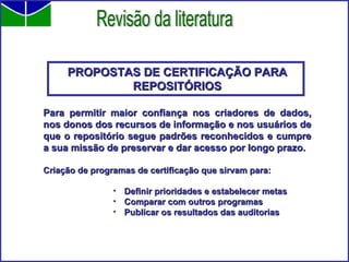 PROPOSTAS DE CERTIFICAÇÃO PARA REPOSITÓRIOS Para permitir maior confiança nos criadores de dados, nos donos dos recursos de informação e nos usuários de que o repositório segue padrões reconhecidos e cumpre a sua missão de preservar e dar acesso por longo prazo. Criação de programas de certificação que sirvam para: Definir prioridades e estabelecer metas Comparar com outros programas Publicar os resultados das auditorias Revisão da literatura 